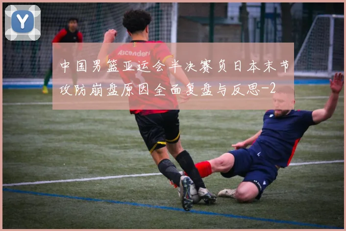 中国男篮亚运会半决赛负日本末节攻防崩盘原因全面复盘与反思