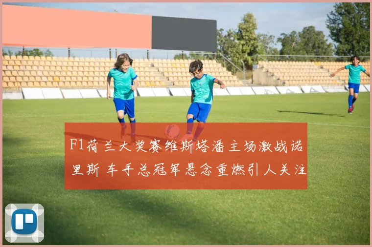 F1荷兰大奖赛维斯塔潘主场激战诺里斯 车手总冠军悬念重燃引人关注