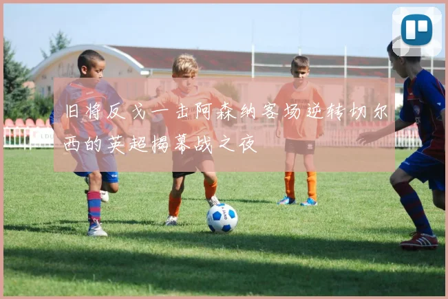 旧将反戈一击阿森纳客场逆转切尔西的英超揭幕战之夜